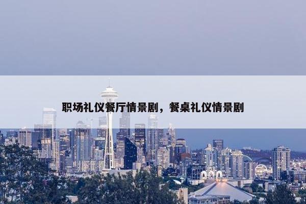 职场礼仪餐厅情景剧，餐桌礼仪情景剧