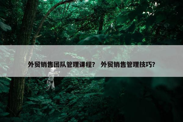外贸销售团队管理课程？ 外贸销售管理技巧？
