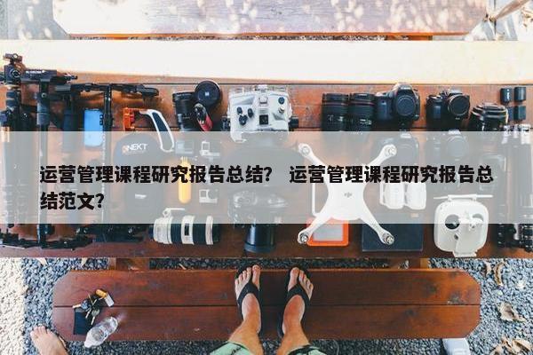 运营管理课程研究报告总结？ 运营管理课程研究报告总结范文？
