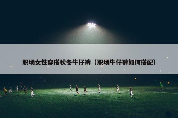 职场女性穿搭秋冬牛仔裤（职场牛仔裤如何搭配）