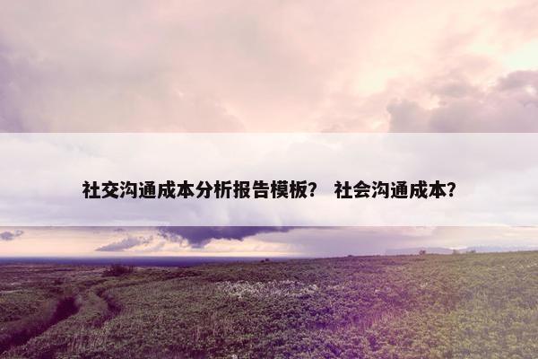 社交沟通成本分析报告模板？ 社会沟通成本？