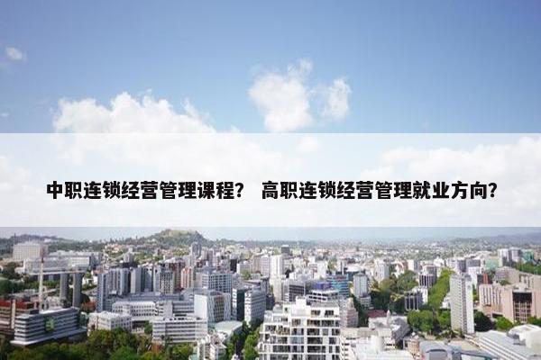 中职连锁经营管理课程？ 高职连锁经营管理就业方向？