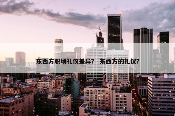 东西方职场礼仪差异？ 东西方的礼仪？