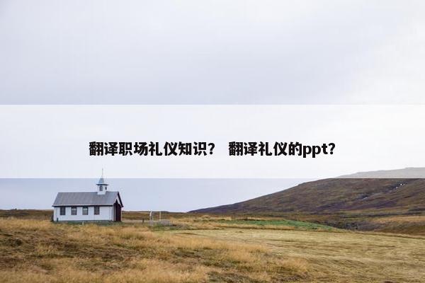 翻译职场礼仪知识？ 翻译礼仪的ppt？
