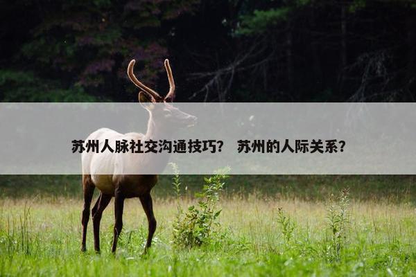 苏州人脉社交沟通技巧？ 苏州的人际关系？