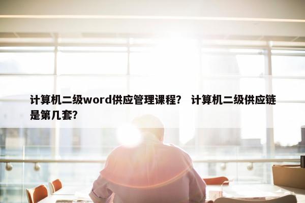 计算机二级word供应管理课程？ 计算机二级供应链是第几套？