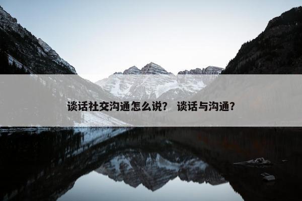 谈话社交沟通怎么说？ 谈话与沟通？
