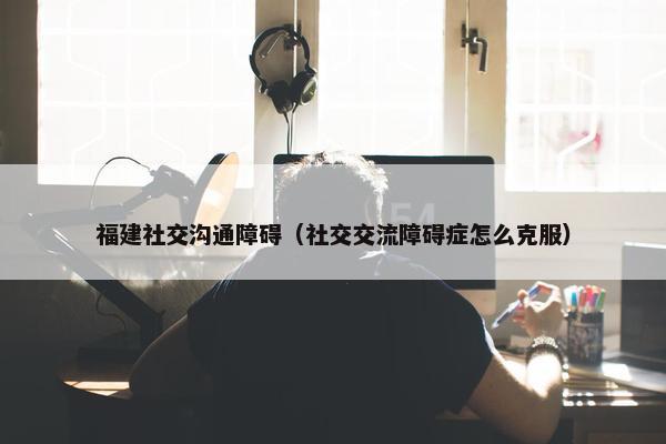 福建社交沟通障碍（社交交流障碍症怎么克服）