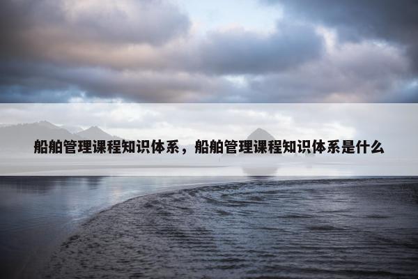 船舶管理课程知识体系，船舶管理课程知识体系是什么