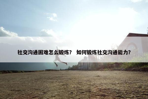 社交沟通困难怎么锻炼？ 如何锻炼社交沟通能力？
