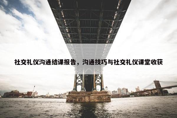 社交礼仪沟通结课报告，沟通技巧与社交礼仪课堂收获