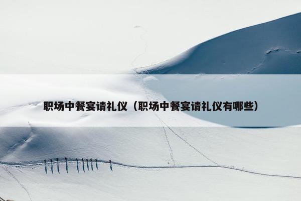 职场中餐宴请礼仪（职场中餐宴请礼仪有哪些）