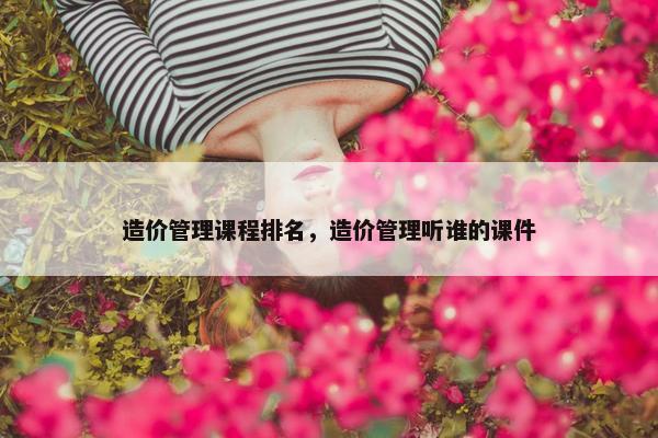 造价管理课程排名，造价管理听谁的课件