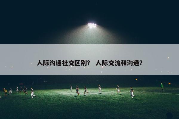 人际沟通社交区别？ 人际交流和沟通？