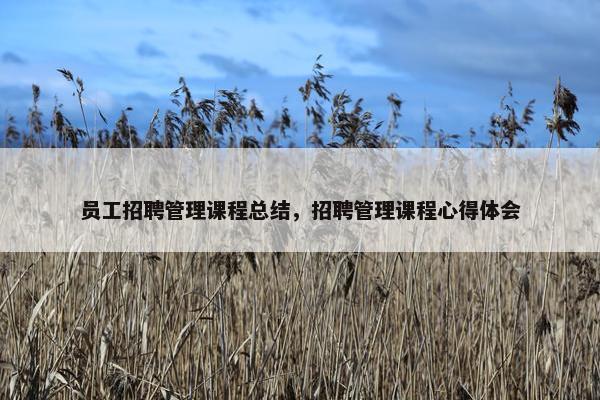 员工招聘管理课程总结，招聘管理课程心得体会