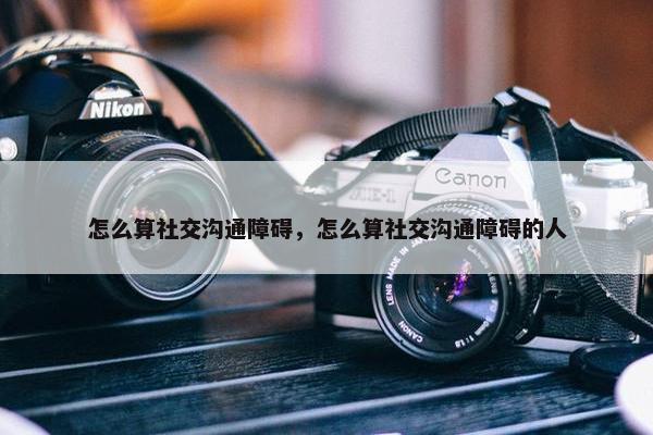 怎么算社交沟通障碍，怎么算社交沟通障碍的人