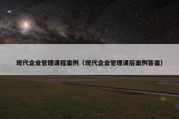 现代企业管理课程案例（现代企业管理课后案例答案）