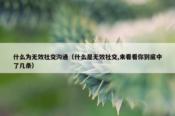 什么为无效社交沟通（什么是无效社交,来看看你到底中了几条）