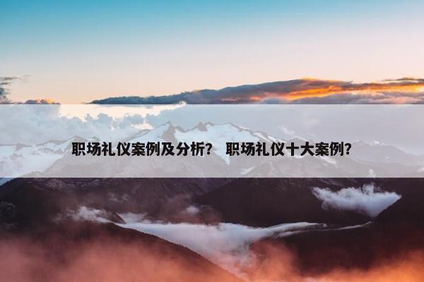 职场礼仪案例及分析？ 职场礼仪十大案例？