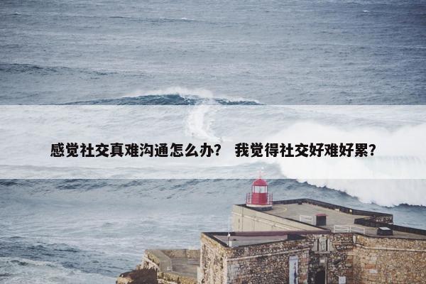 感觉社交真难沟通怎么办？ 我觉得社交好难好累？