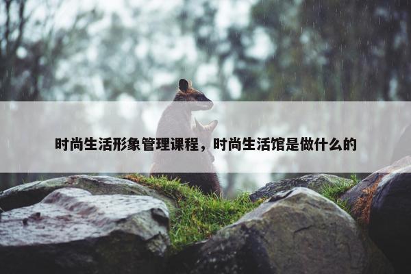 时尚生活形象管理课程，时尚生活馆是做什么的
