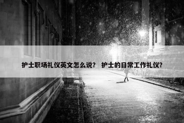 护士职场礼仪英文怎么说？ 护士的日常工作礼仪？
