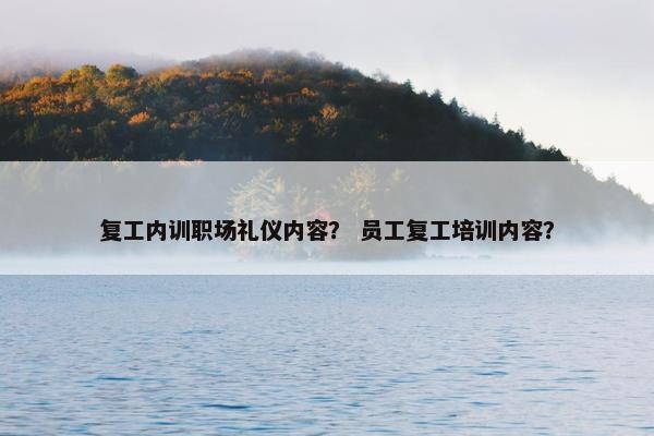 复工内训职场礼仪内容？ 员工复工培训内容？