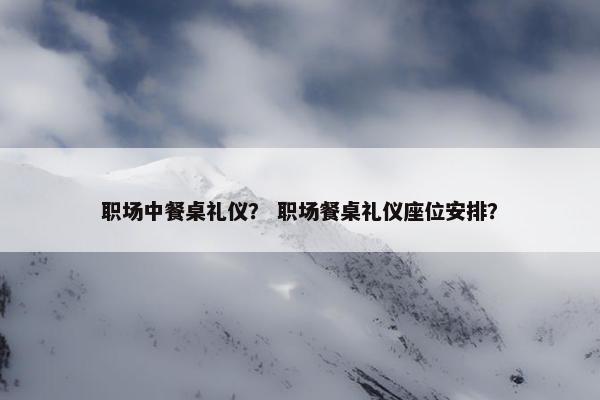 职场中餐桌礼仪？ 职场餐桌礼仪座位安排？