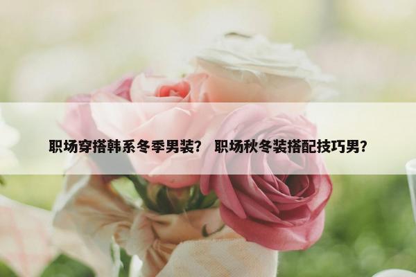 职场穿搭韩系冬季男装？ 职场秋冬装搭配技巧男？