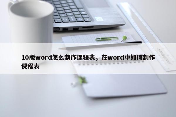 10版word怎么制作课程表，在word中如何制作课程表