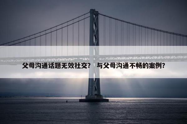 父母沟通话题无效社交？ 与父母沟通不畅的案例？