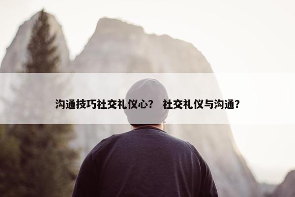 沟通技巧社交礼仪心？ 社交礼仪与沟通？