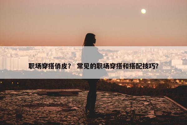 职场穿搭俏皮？ 常见的职场穿搭和搭配技巧？