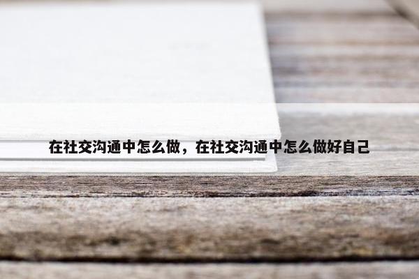 在社交沟通中怎么做，在社交沟通中怎么做好自己