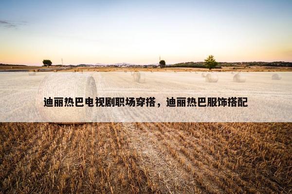 迪丽热巴电视剧职场穿搭，迪丽热巴服饰搭配