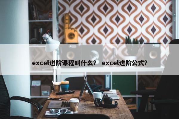 excel进阶课程叫什么？ excel进阶公式？