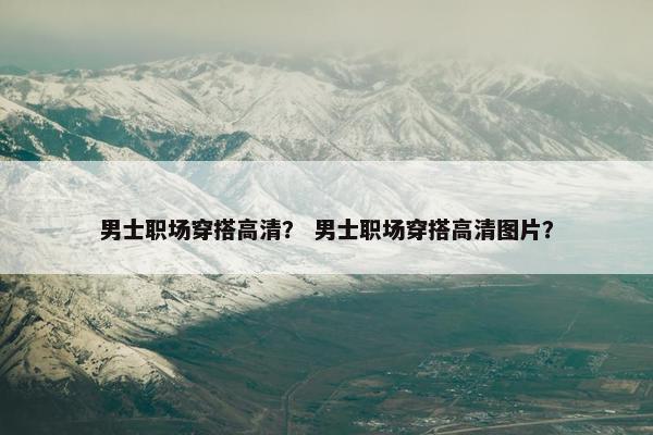 男士职场穿搭高清？ 男士职场穿搭高清图片？