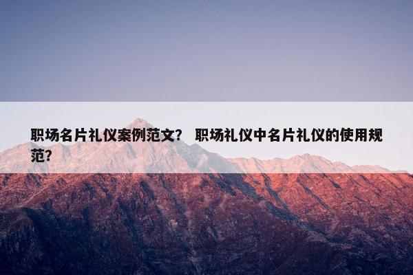 职场名片礼仪案例范文？ 职场礼仪中名片礼仪的使用规范？