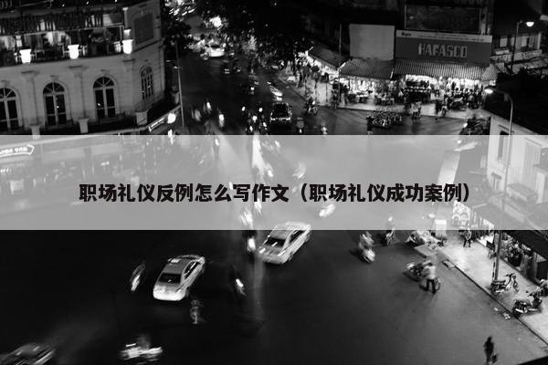 职场礼仪反例怎么写作文（职场礼仪成功案例）