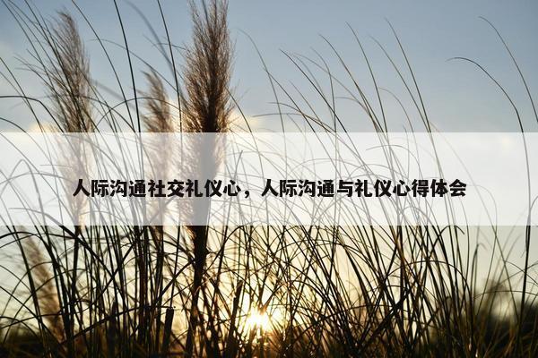 人际沟通社交礼仪心，人际沟通与礼仪心得体会