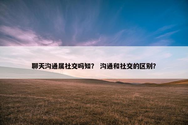聊天沟通属社交吗知？ 沟通和社交的区别？