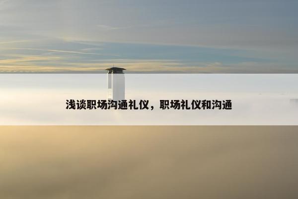 浅谈职场沟通礼仪，职场礼仪和沟通