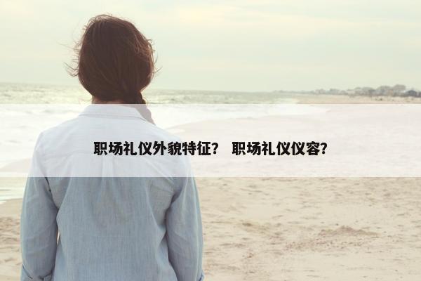 职场礼仪外貌特征？ 职场礼仪仪容？