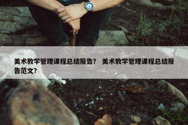 美术教学管理课程总结报告？ 美术教学管理课程总结报告范文？