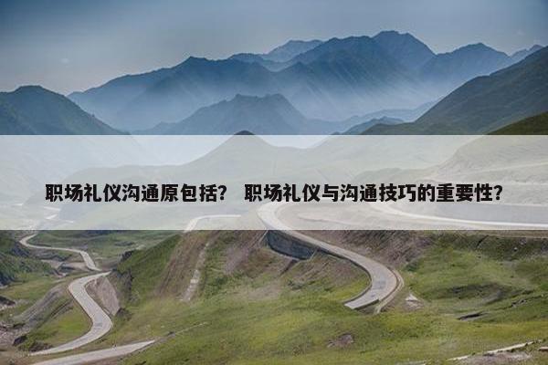 职场礼仪沟通原包括？ 职场礼仪与沟通技巧的重要性？