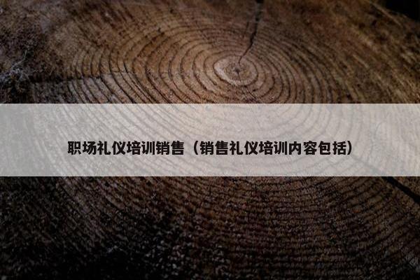 职场礼仪培训销售（销售礼仪培训内容包括）