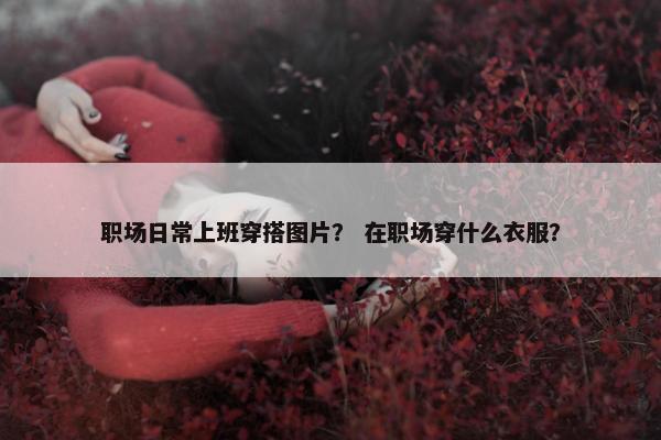 职场日常上班穿搭图片？ 在职场穿什么衣服？
