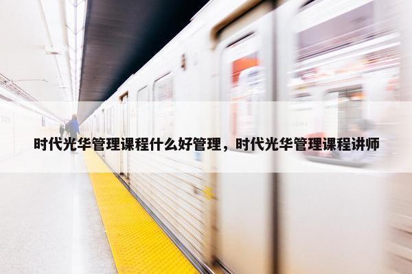 时代光华管理课程什么好管理，时代光华管理课程讲师