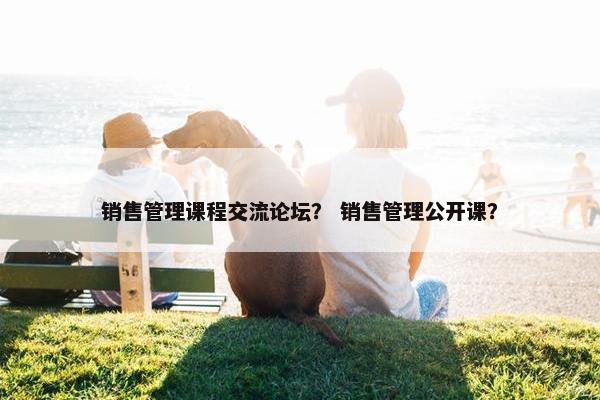 销售管理课程交流论坛？ 销售管理公开课？