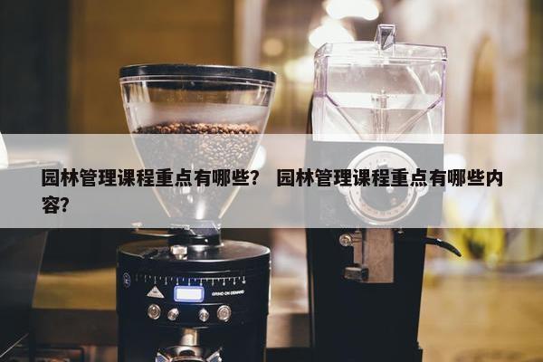 园林管理课程重点有哪些？ 园林管理课程重点有哪些内容？